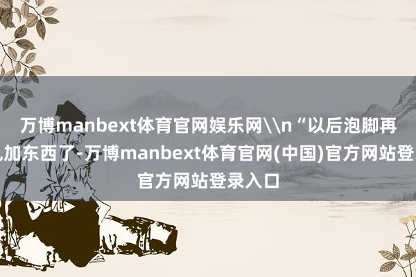 万博manbext体育官网娱乐网\n“以后泡脚再也不乱加东西了-万博manbext体育官网(中国)官方网站登录入口