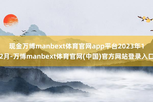 现金万博manbext体育官网app平台 2023年12月-万博manbext体育官网(中国)官方网站登录入口