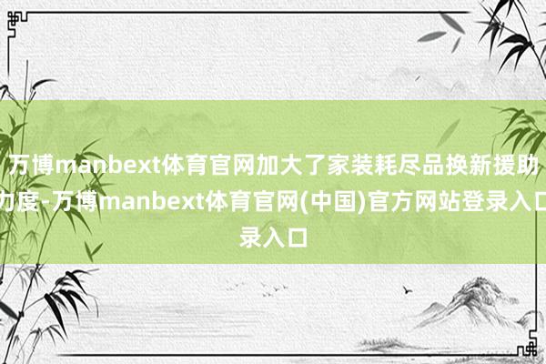 万博manbext体育官网加大了家装耗尽品换新援助力度-万博manbext体育官网(中国)官方网站登录入口