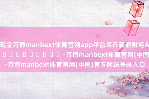 现金万博manbext体育官网app平台尽在新浪财经APP            													-万博manbext体育官网(中国)官方网站登录入口