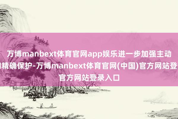 万博manbext体育官网app娱乐进一步加强主动保护和精确保护-万博manbext体育官网(中国)官方网站登录入口