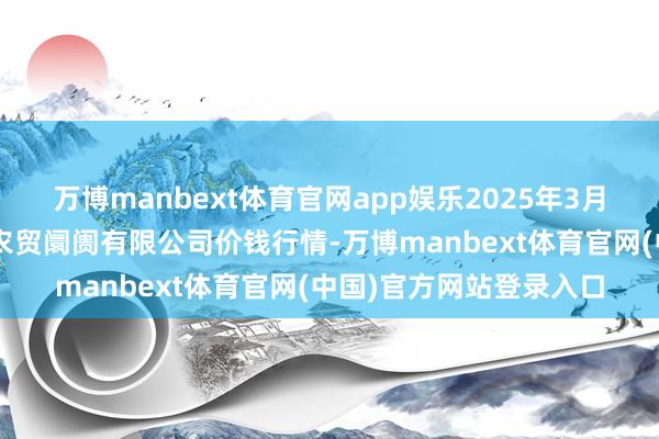 万博manbext体育官网app娱乐2025年3月2日鄂尔多斯市万家惠农贸阛阓有限公司价钱行情-万博manbext体育官网(中国)官方网站登录入口