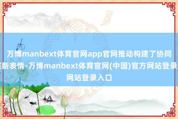 万博manbext体育官网app官网推动构建了协同发展新表情-万博manbext体育官网(中国)官方网站登录入口