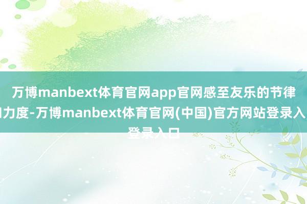 万博manbext体育官网app官网感至友乐的节律和力度-万博manbext体育官网(中国)官方网站登录入口