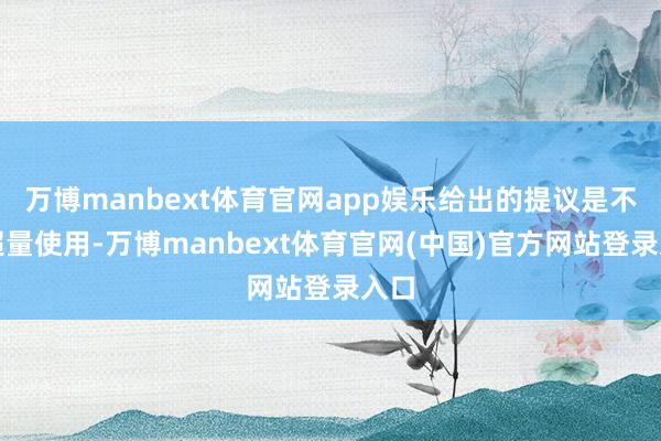 万博manbext体育官网app娱乐给出的提议是不要超量使用-万博manbext体育官网(中国)官方网站登录入口