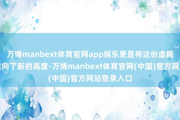 万博manbext体育官网app娱乐更是将这份虚耗与庆典感推向了新的高度-万博manbext体育官网(中国)官方网站登录入口