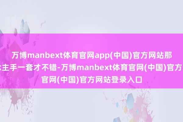 万博manbext体育官网app(中国)官方网站那么必须东说念主手一套才不错-万博manbext体育官网(中国)官方网站登录入口