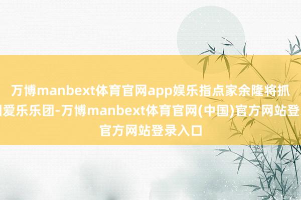 万博manbext体育官网app娱乐指点家余隆将抓棒中国爱乐乐团-万博manbext体育官网(中国)官方网站登录入口
