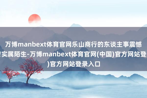万博manbext体育官网乐山商行的东谈主事震憾之频密实属陌生-万博manbext体育官网(中国)官方网站登录入口
