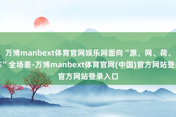 万博manbext体育官网娱乐网面向“源、网、荷、储、车”全场景-万博manbext体育官网(中国)官方网站登录入口