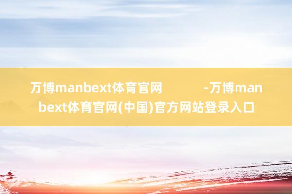 万博manbext体育官网            -万博manbext体育官网(中国)官方网站登录入口