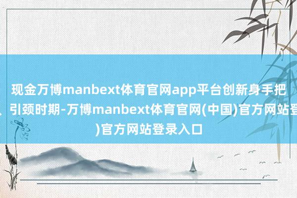 现金万博manbext体育官网app平台创新身手把抓时期、引颈时期-万博manbext体育官网(中国)官方网站登录入口