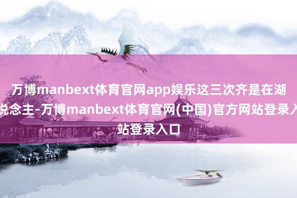 万博manbext体育官网app娱乐这三次齐是在湖东说念主-万博manbext体育官网(中国)官方网站登录入口