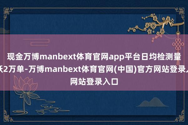 现金万博manbext体育官网app平台日均检测量跳跃2万单-万博manbext体育官网(中国)官方网站登录入口
