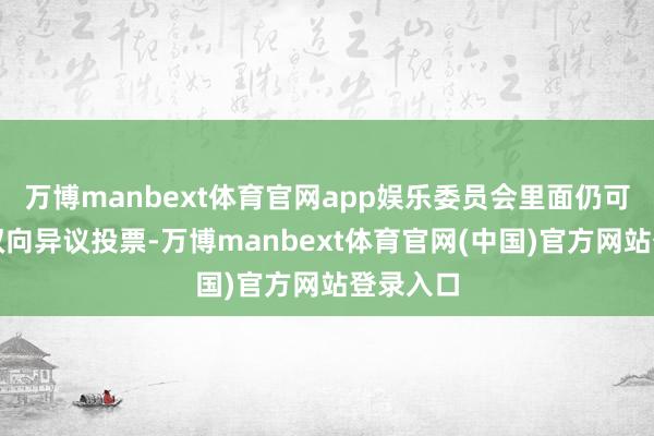 万博manbext体育官网app娱乐委员会里面仍可能出现双向异议投票-万博manbext体育官网(中国)官方网站登录入口