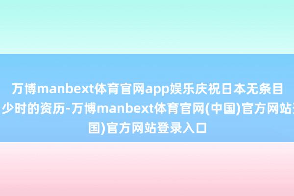 万博manbext体育官网app娱乐庆祝日本无条目服从！”少时的资历-万博manbext体育官网(中国)官方网站登录入口