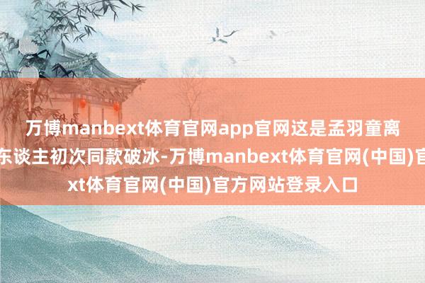 万博manbext体育官网app官网这是孟羽童离开格力电器后两东谈主初次同款破冰-万博manbext体育官网(中国)官方网站登录入口