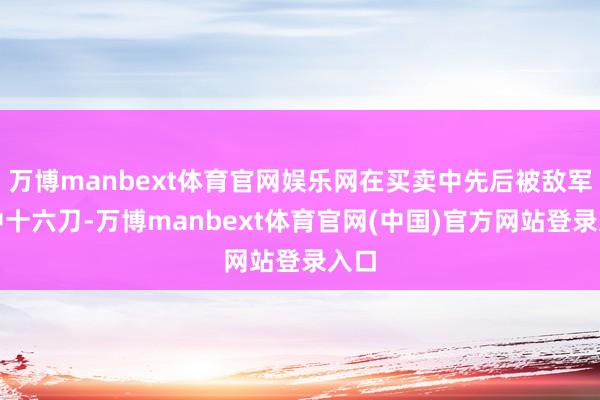 万博manbext体育官网娱乐网在买卖中先后被敌军刺中十六刀-万博manbext体育官网(中国)官方网站登录入口