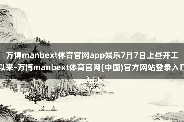 万博manbext体育官网app娱乐7月7日上昼开工以来-万博manbext体育官网(中国)官方网站登录入口