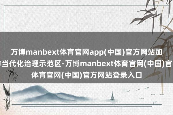 万博manbext体育官网app(中国)官方网站加速打造超大城市当代化治理示范区-万博manbext体育官网(中国)官方网站登录入口
