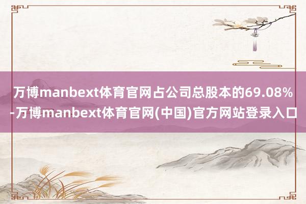 万博manbext体育官网占公司总股本的69.08%-万博manbext体育官网(中国)官方网站登录入口