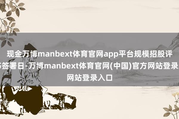 现金万博manbext体育官网app平台规模招股评释书签署日-万博manbext体育官网(中国)官方网站登录入口