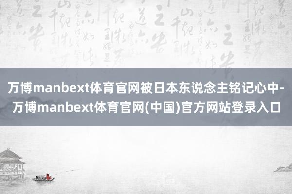 万博manbext体育官网被日本东说念主铭记心中-万博manbext体育官网(中国)官方网站登录入口