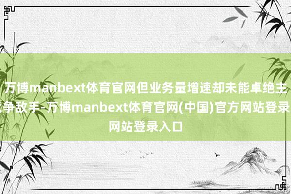 万博manbext体育官网但业务量增速却未能卓绝主要竞争敌手-万博manbext体育官网(中国)官方网站登录入口