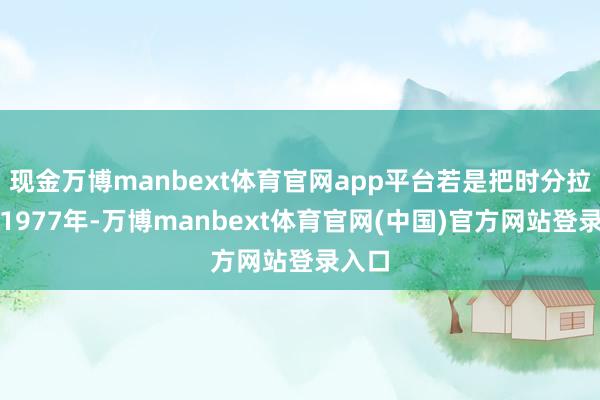 现金万博manbext体育官网app平台若是把时分拉回到1977年-万博manbext体育官网(中国)官方网站登录入口