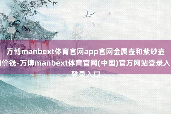 万博manbext体育官网app官网金属壶和紫砂壶的价钱-万博manbext体育官网(中国)官方网站登录入口
