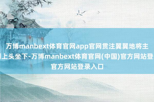 万博manbext体育官网app官网贯注翼翼地将主顾扶到上头坐下-万博manbext体育官网(中国)官方网站登录入口