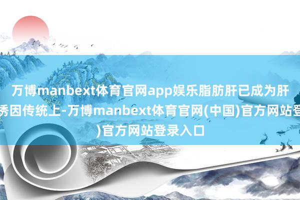 万博manbext体育官网app娱乐脂肪肝已成为肝癌迫切诱因传统上-万博manbext体育官网(中国)官方网站登录入口