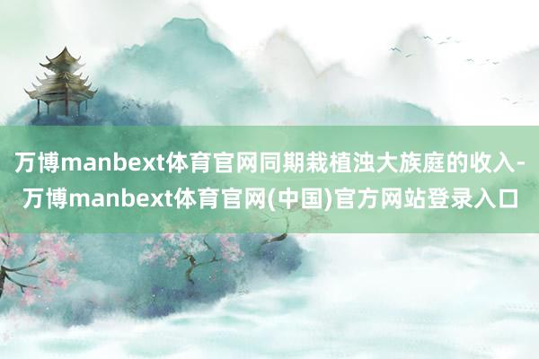 万博manbext体育官网同期栽植浊大族庭的收入-万博manbext体育官网(中国)官方网站登录入口