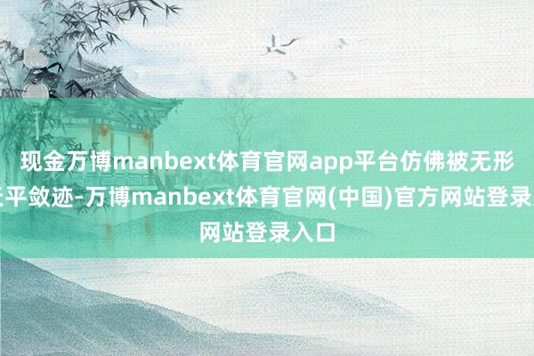 现金万博manbext体育官网app平台仿佛被无形的天平敛迹-万博manbext体育官网(中国)官方网站登录入口