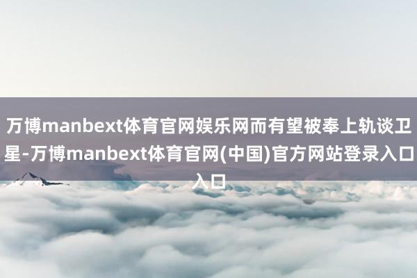 万博manbext体育官网娱乐网而有望被奉上轨谈卫星-万博manbext体育官网(中国)官方网站登录入口