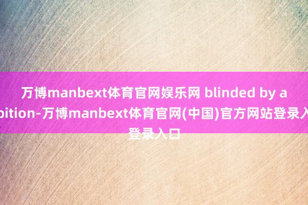 万博manbext体育官网娱乐网 blinded by ambition-万博manbext体育官网(中国)官方网站登录入口