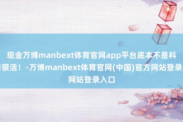 现金万博manbext体育官网app平台底本不是科技与狠活！-万博manbext体育官网(中国)官方网站登录入口
