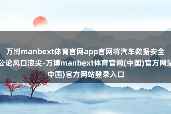 万博manbext体育官网app官网将汽车数据安全问题推到公论风口浪尖-万博manbext体育官网(中国)官方网站登录入口