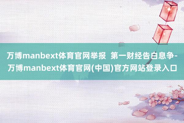 万博manbext体育官网举报  第一财经告白息争-万博manbext体育官网(中国)官方网站登录入口