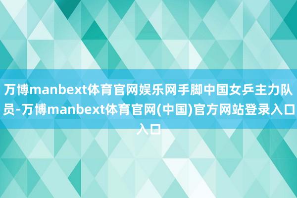 万博manbext体育官网娱乐网手脚中国女乒主力队员-万博manbext体育官网(中国)官方网站登录入口