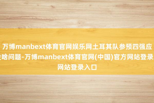 万博manbext体育官网娱乐网土耳其队参预四强应该没啥问题-万博manbext体育官网(中国)官方网站登录入口