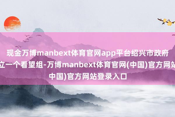 现金万博manbext体育官网app平台绍兴市政府现在已成立一个看望组-万博manbext体育官网(中国)官方网站登录入口