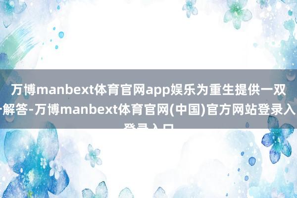 万博manbext体育官网app娱乐为重生提供一双一解答-万博manbext体育官网(中国)官方网站登录入口
