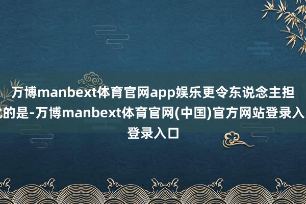 万博manbext体育官网app娱乐更令东说念主担忧的是-万博manbext体育官网(中国)官方网站登录入口