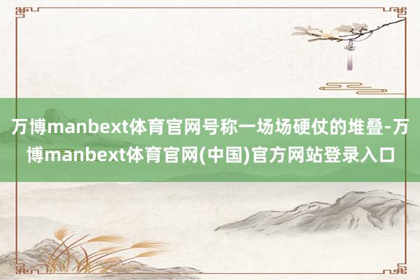 万博manbext体育官网号称一场场硬仗的堆叠-万博manbext体育官网(中国)官方网站登录入口