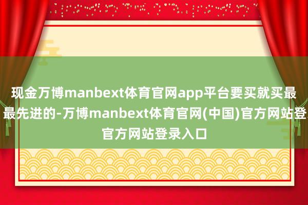 现金万博manbext体育官网app平台要买就买最洋气、最先进的-万博manbext体育官网(中国)官方网站登录入口