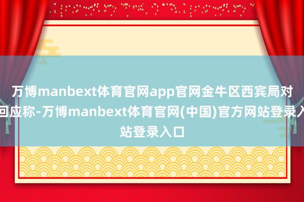 万博manbext体育官网app官网金牛区西宾局对此回应称-万博manbext体育官网(中国)官方网站登录入口