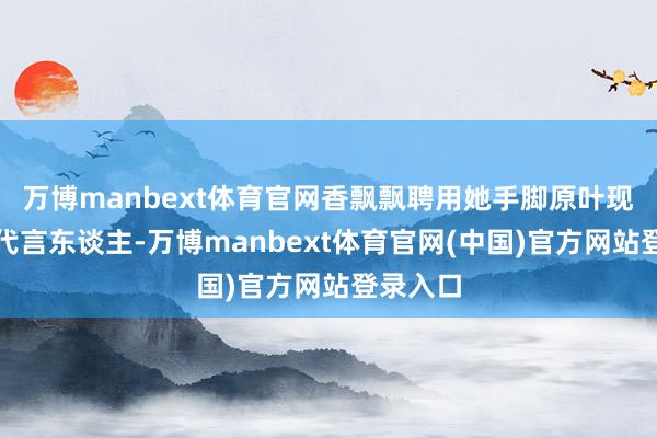 万博manbext体育官网香飘飘聘用她手脚原叶现泡系列代言东谈主-万博manbext体育官网(中国)官方网站登录入口