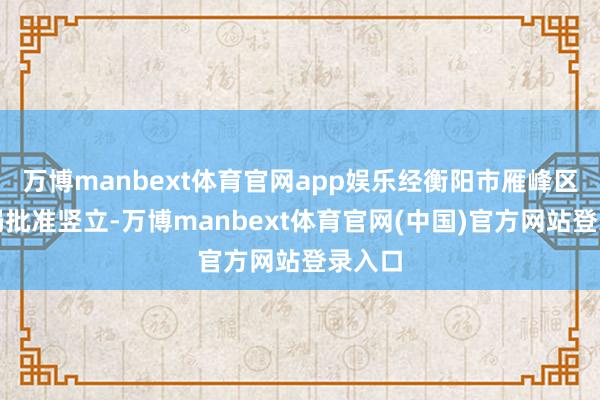 万博manbext体育官网app娱乐经衡阳市雁峰区评释局批准竖立-万博manbext体育官网(中国)官方网站登录入口