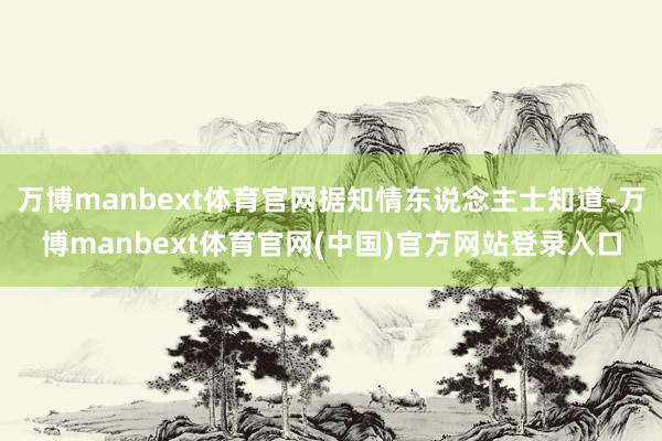 万博manbext体育官网据知情东说念主士知道-万博manbext体育官网(中国)官方网站登录入口